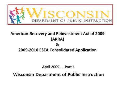 American Recovery and Reinvestment Act of 2009 (ARRA) & 2009-2010 ESEA Consolidated Application April 2009 — Part 1 Wisconsin Department of Public Instruction.
