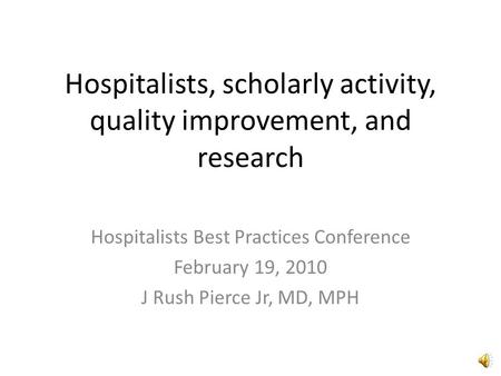 Hospitalists, scholarly activity, quality improvement, and research Hospitalists Best Practices Conference February 19, 2010 J Rush Pierce Jr, MD, MPH.