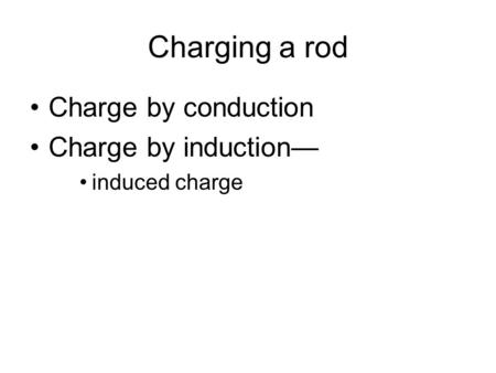 Charging a rod Charge by conduction Charge by induction— induced charge.