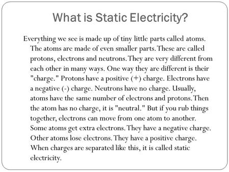 What is Static Electricity? Everything we see is made up of tiny little parts called atoms. The atoms are made of even smaller parts. These are called.