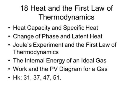 18 Heat and the First Law of Thermodynamics Heat Capacity and Specific Heat Change of Phase and Latent Heat Joule’s Experiment and the First Law of Thermodynamics.