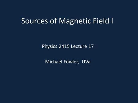 Sources of Magnetic Field I Physics 2415 Lecture 17 Michael Fowler, UVa.