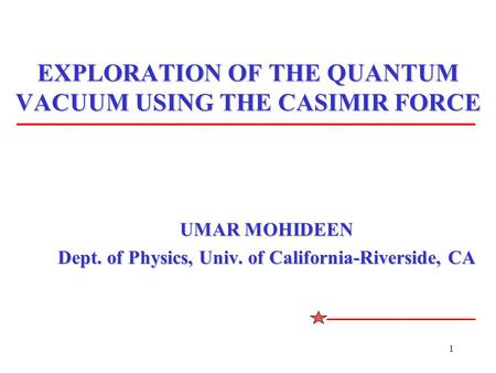 1 EXPLORATION OF THE QUANTUM VACUUM USING THE CASIMIR FORCE UMAR MOHIDEEN Dept. of Physics, Univ. of California-Riverside, CA.