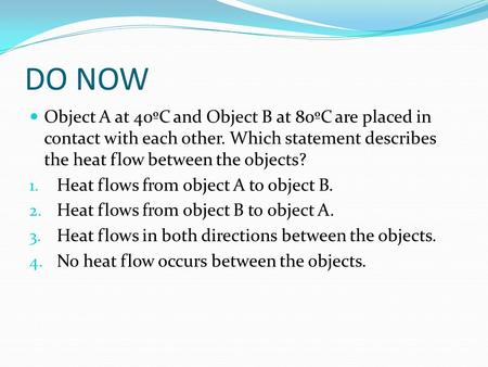 DO NOW Object A at 40ºC and Object B at 80ºC are placed in contact with each other. Which statement describes the heat flow between the objects? Heat flows.