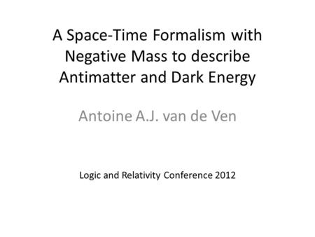 A Space-Time Formalism with Negative Mass to describe Antimatter and Dark Energy Antoine A.J. van de Ven Logic and Relativity Conference 2012.