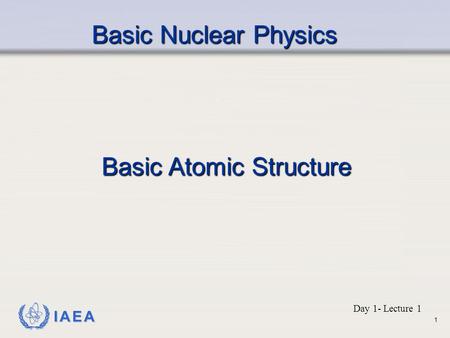 IAEA Basic Nuclear Physics Basic Atomic Structure Day 1- Lecture 1 1.