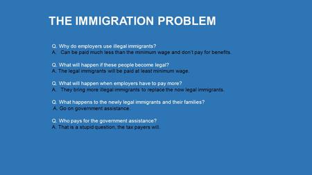 THE IMMIGRATION PROBLEM Q. Why do employers use illegal immigrants? A.Can be paid much less than the minimum wage and don’t pay for benefits. Q. What will.