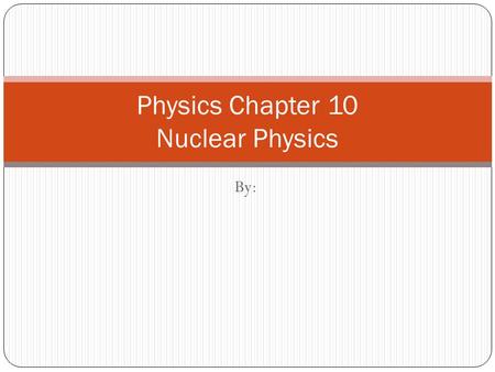 By: Physics Chapter 10 Nuclear Physics. Basic Concepts There are 3 different types of particles we find within the atom. These are known as the Proton,