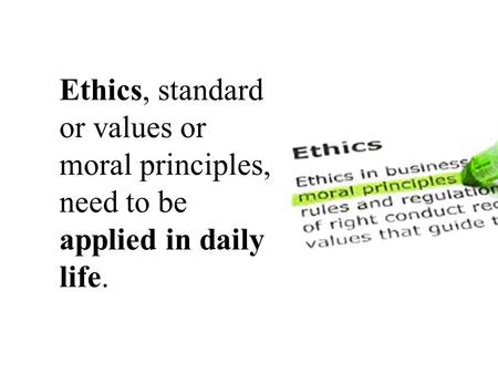 Ethics, standard or values or moral principles, need to be applied in daily life.