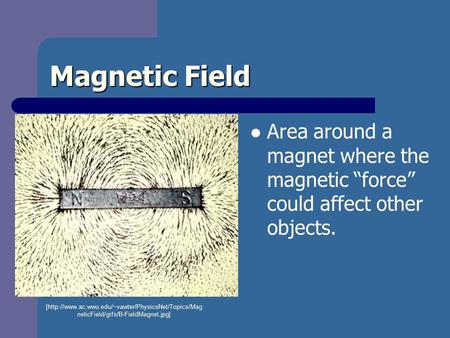 Magnetic Field Area around a magnet where the magnetic “force” could affect other objects. [http://www.ac.wwu.edu/~vawter/PhysicsNet/Topics/Mag neticField/gifs/B-FieldMagnet.jpg]