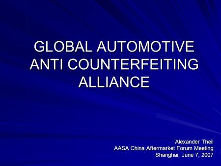 GLOBAL AUTOMOTIVE ANTI COUNTERFEITING ALLIANCE Alexander Theil AASA China Aftermarket Forum Meeting Shanghai, June 7, 2007.