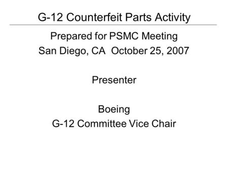 G-12 Counterfeit Parts Activity Prepared for PSMC Meeting San Diego, CA October 25, 2007 Presenter Boeing G-12 Committee Vice Chair.