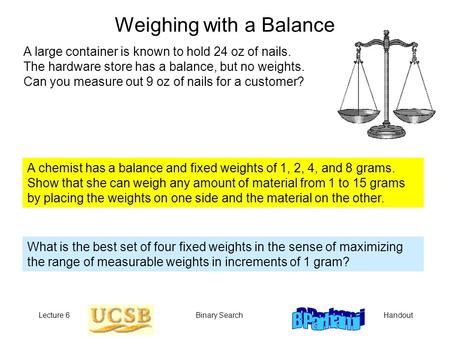 HandoutLecture 6Binary Search Weighing with a Balance A large container is known to hold 24 oz of nails. The hardware store has a balance, but no weights.