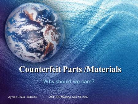 Ayman Cheta - SGSUSAPI CRE Meeting, April 18, 2007 Counterfeit Parts /Materials Why should we care?