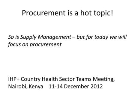 Procurement is a hot topic! So is Supply Management – but for today we will focus on procurement IHP+ Country Health Sector Teams Meeting, Nairobi, Kenya11-14.