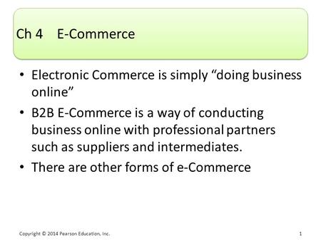Copyright © 2014 Pearson Education, Inc. 1 Ch 4 E-Commerce Electronic Commerce is simply “doing business online” B2B E-Commerce is a way of conducting.