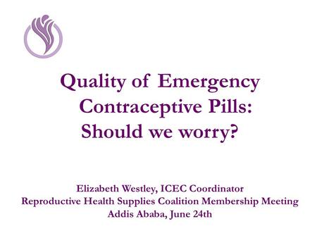 Quality of Emergency Contraceptive Pills: Should we worry? Elizabeth Westley, ICEC Coordinator Reproductive Health Supplies Coalition Membership Meeting.