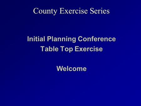 Initial Planning Conference Table Top Exercise Welcome County Exercise Series.