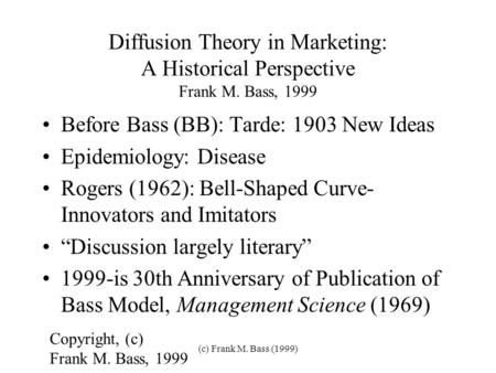 (c) Frank M. Bass (1999) Diffusion Theory in Marketing: A Historical Perspective Frank M. Bass, 1999 Before Bass (BB): Tarde: 1903 New Ideas Epidemiology: