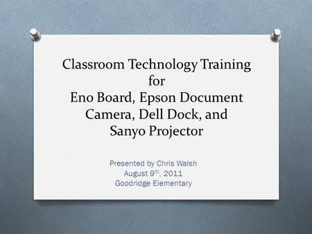 Classroom Technology Training for Eno Board, Epson Document Camera, Dell Dock, and Sanyo Projector Presented by Chris Walsh August 9 th, 2011 Goodridge.