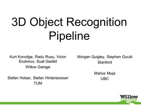 3D Object Recognition Pipeline Kurt Konolige, Radu Rusu, Victor Eruhmov, Suat Gedikli Willow Garage Stefan Holzer, Stefan Hinterstoisser TUM Morgan Quigley,