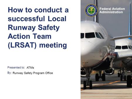 Presented to: By: Federal Aviation Administration How to conduct a successful Local Runway Safety Action Team (LRSAT) meeting ATMs Runway Safety Program.
