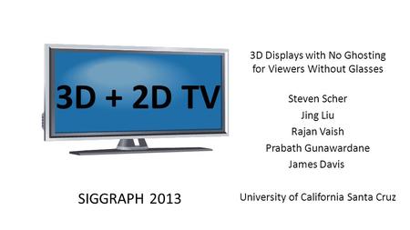 3D + 2D TV 3D Displays with No Ghosting for Viewers Without Glasses Steven Scher Jing Liu Rajan Vaish Prabath Gunawardane James Davis University of California.