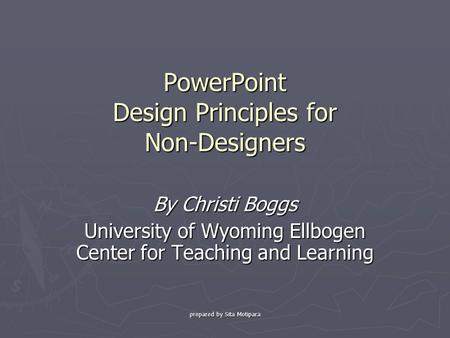 Prepared by Sita Motipara PowerPoint Design Principles for Non-Designers By Christi Boggs University of Wyoming Ellbogen Center for Teaching and Learning.