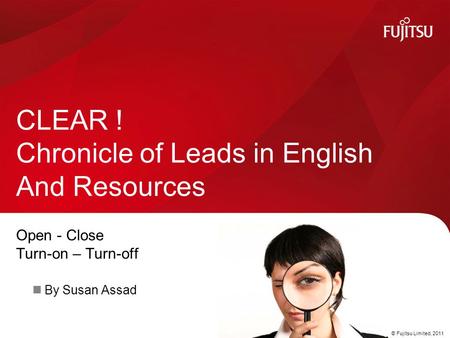 © Fujitsu Limited, 2011 Open - Close Turn-on – Turn-off By Susan Assad CLEAR ! Chronicle of Leads in English And Resources.