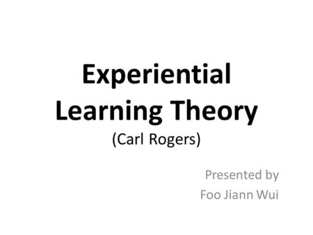 Experiential Learning Theory (Carl Rogers) Presented by Foo Jiann Wui.