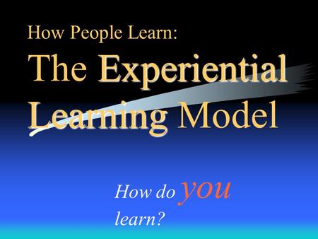 Experiential Learning How People Learn: The Experiential Learning Model How do you learn?