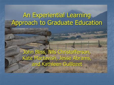 An Experiential Learning Approach to Graduate Education John Bliss, Nils Christofferson, Kate Mactavish, Jesse Abrams, and Kathleen Guillozet.