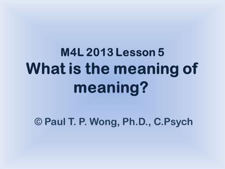 M4L 2013 Lesson 5 What is the meaning of meaning? © Paul T. P. Wong, Ph.D., C.Psych.