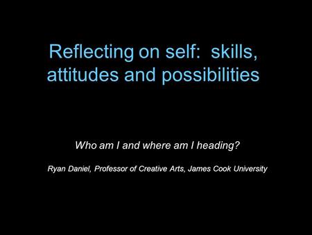 Reflecting on self: skills, attitudes and possibilities Who am I and where am I heading? Ryan Daniel, Professor of Creative Arts, James Cook University.