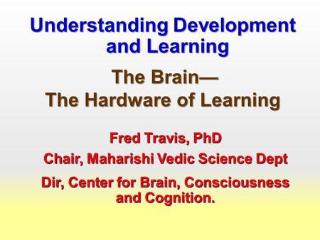 Understanding Development and Learning The Brain— The Brain— The Hardware of Learning Fred Travis, PhD Chair, Maharishi Vedic Science Dept Dir, Center.