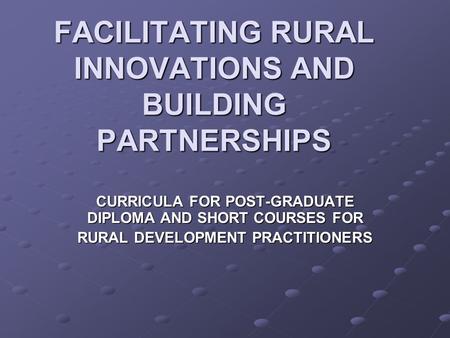 FACILITATING RURAL INNOVATIONS AND BUILDING PARTNERSHIPS CURRICULA FOR POST-GRADUATE DIPLOMA AND SHORT COURSES FOR RURAL DEVELOPMENT PRACTITIONERS.