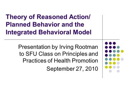 Theory of Reasoned Action/ Planned Behavior and the Integrated Behavioral Model Presentation by Irving Rootman to SFU Class on Principles and Practices.