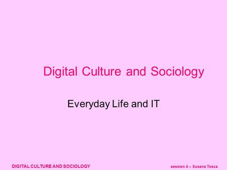 DIGITAL CULTURE AND SOCIOLOGY session 4 – Susana Tosca Digital Culture and Sociology Everyday Life and IT.