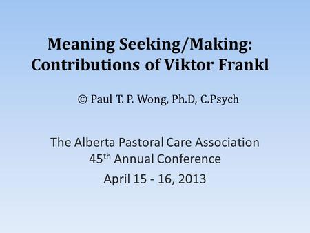 Meaning Seeking/Making: Contributions of Viktor Frankl The Alberta Pastoral Care Association 45 th Annual Conference April 15 - 16, 2013 © Paul T. P. Wong,
