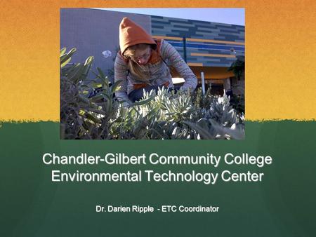 Chandler-Gilbert Community College Environmental Technology Center Dr. Darien Ripple - ETC Coordinator.