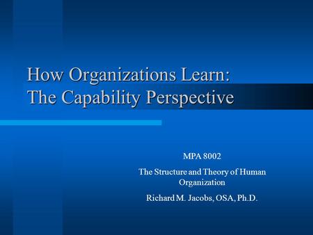 How Organizations Learn: The Capability Perspective MPA 8002 The Structure and Theory of Human Organization Richard M. Jacobs, OSA, Ph.D.