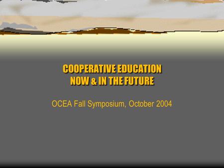 COOPERATIVE EDUCATION NOW & IN THE FUTURE OCEA Fall Symposium, October 2004.