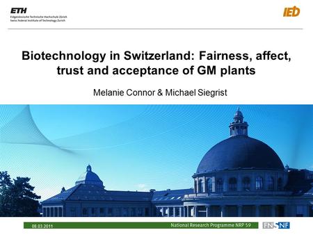 08.03.2011 Biotechnology in Switzerland: Fairness, affect, trust and acceptance of GM plants Melanie Connor & Michael Siegrist.
