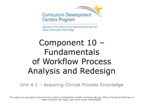 Component 10 – Fundamentals of Workflow Process Analysis and Redesign Unit 4-1 – Acquiring Clinical Process Knowledge This material was developed by Duke.