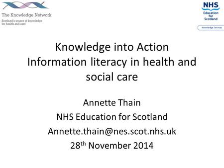 Knowledge into Action Information literacy in health and social care Annette Thain NHS Education for Scotland 28 th November.
