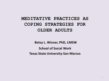 MEDITATIVE PRACTICES AS COPING STRATEGIES FOR OLDER ADULTS Betsy L. Wisner, PhD, LMSW School of Social Work Texas State University-San Marcos 1.