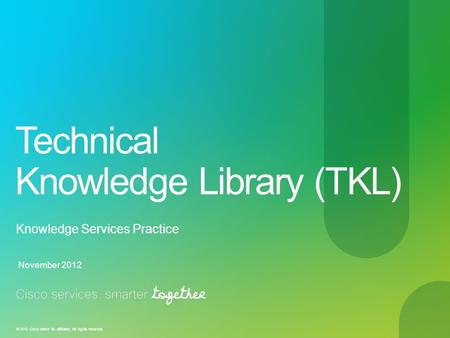 © 2012 Cisco and/or its affiliates. All rights reserved. Technical Knowledge Library (TKL) Knowledge Services Practice November 2012.
