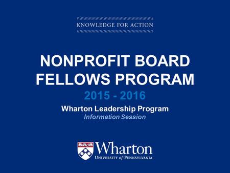 KNOWLEDGE FOR ACTION NONPROFIT BOARD FELLOWS PROGRAM 2015 - 2016 Wharton Leadership Program Information Session.