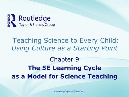 Teaching Science to Every Child: Using Culture as a Starting Point ©Routledge/Taylor & Francis 2012 Chapter 9 The 5E Learning Cycle as a Model for Science.