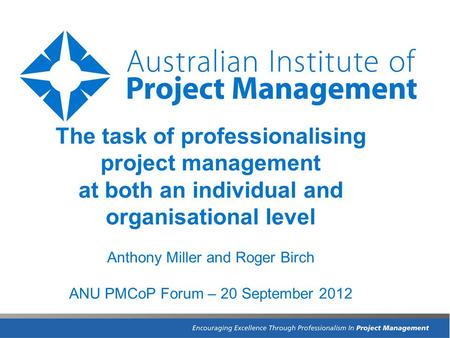 The task of professionalising project management at both an individual and organisational level Anthony Miller and Roger Birch ANU PMCoP Forum – 20 September.